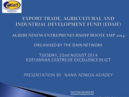 1 EXPORT TRADE, AGRICULTURAL AND INDUSTRIAL DEVELOPMENT FUND (EDAIF) AGRIBUSINESS ENTREPRENEURSHIP BOOTCAMP 2014 PRESENTATION BY: NANA ADWOA ADADEY AUGUST.