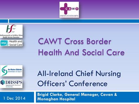 All-Ireland Chief Nursing Officers’ Conference Brigid Clarke, General Manager, Cavan & Monaghan Hospital 1 Dec 2014 CAWT Cross Border Health And Social.
