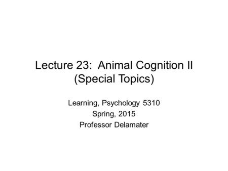 Lecture 23: Animal Cognition II (Special Topics) Learning, Psychology 5310 Spring, 2015 Professor Delamater.