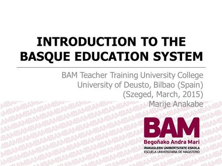 INTRODUCTION TO THE BASQUE EDUCATION SYSTEM BAM Teacher Training University College University of Deusto, Bilbao (Spain) (Szeged, March, 2015) Marije Anakabe.