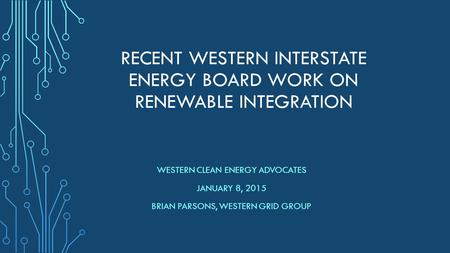 RECENT WESTERN INTERSTATE ENERGY BOARD WORK ON RENEWABLE INTEGRATION WESTERN CLEAN ENERGY ADVOCATES JANUARY 8, 2015 BRIAN PARSONS, WESTERN GRID GROUP.
