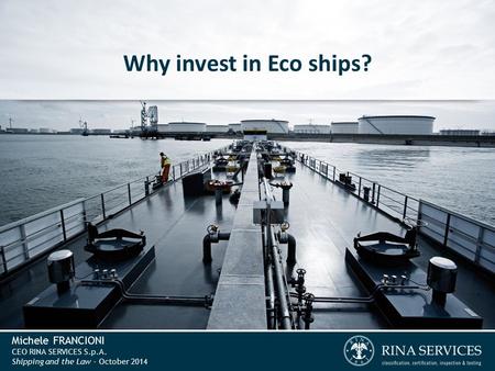 Michele FRANCIONI CEO RINA SERVICES S.p.A. Shipping and the Law - October 2014 Why invest in Eco ships?