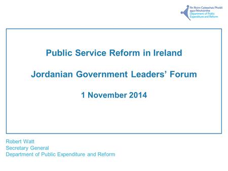 Robert Watt Secretary General Department of Public Expenditure and Reform Public Service Reform in Ireland Jordanian Government Leaders’ Forum 1 November.