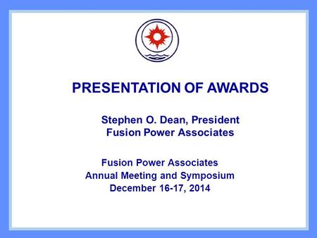 PRESENTATION OF AWARDS Stephen O. Dean, President Fusion Power Associates Annual Meeting and Symposium December 16-17, 2014.