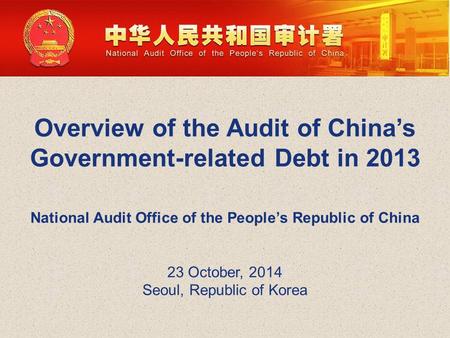 Overview of the Audit of China’s Government-related Debt in 2013 National Audit Office of the People’s Republic of China 23 October, 2014 Seoul, Republic.