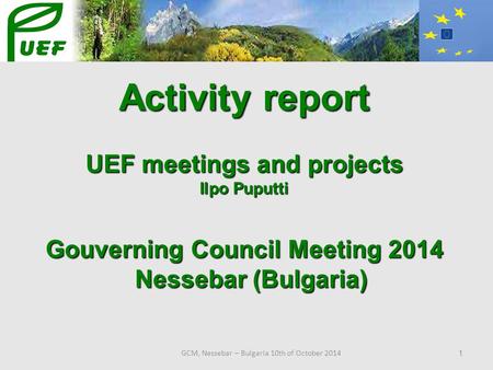 GCM, Nessebar – Bulgaria 10th of October 2014 1 Activity report UEF meetings and projects Ilpo Puputti Gouverning Council Meeting 2014 Nessebar (Bulgaria)