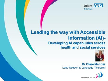 Leading the way with Accessible Information (AI)- Developing AI capabilities across health and social services Dr Clare Mander Lead Speech & Language Therapist.