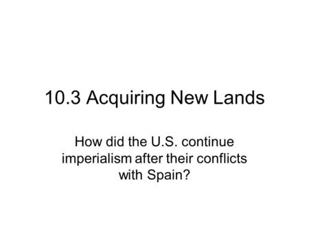 10.3 Acquiring New Lands How did the U.S. continue imperialism after their conflicts with Spain?