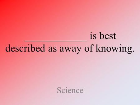 ____________ is best described as away of knowing. Science.