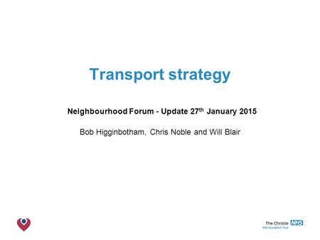 The Christie NHS Foundation Trust Transport strategy Neighbourhood Forum - Update 27 th January 2015 Bob Higginbotham, Chris Noble and Will Blair.