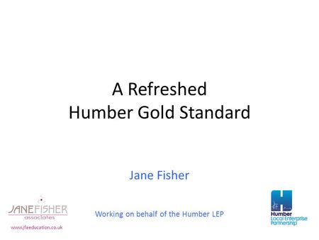 A Refreshed Humber Gold Standard Jane Fisher Working on behalf of the Humber LEP www.jfaeducation.co.uk.