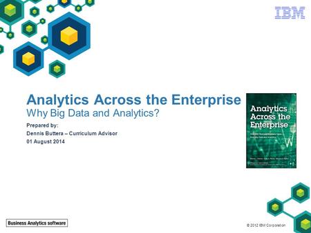 © 2012 IBM Corporation Analytics Across the Enterprise Why Big Data and Analytics? Prepared by: Dennis Buttera – Curriculum Advisor 01 August 2014.