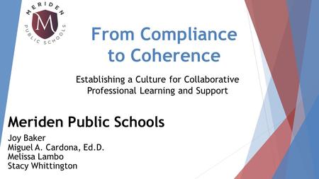 From Compliance to Coherence Meriden Public Schools Joy Baker Miguel A. Cardona, Ed.D. Melissa Lambo Stacy Whittington Establishing a Culture for Collaborative.