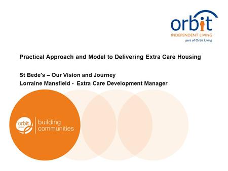 Practical Approach and Model to Delivering Extra Care Housing St Bede's – Our Vision and Journey Lorraine Mansfield - Extra Care Development Manager.