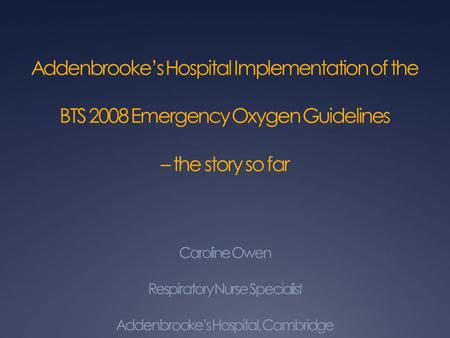 Addenbrooke’s Hospital Implementation of the BTS 2008 Emergency Oxygen Guidelines – the story so far Caroline Owen Respiratory Nurse Specialist Addenbrooke’s.