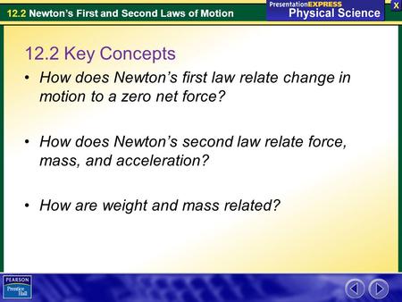 12.2 Key Concepts How does Newton’s first law relate change in motion to a zero net force? How does Newton’s second law relate force, mass, and acceleration?