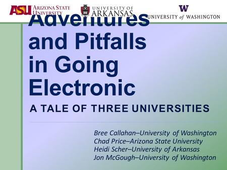 Adventures and Pitfalls in Going Electronic A TALE OF THREE UNIVERSITIES Bree Callahan–University of Washington Chad Price–Arizona State University Heidi.