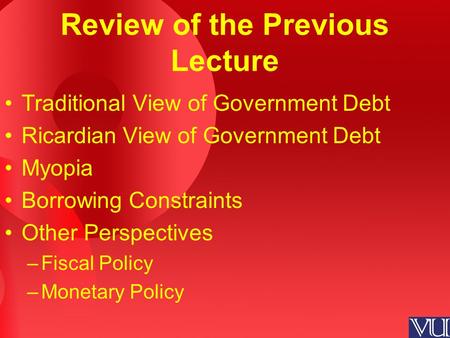 Review of the Previous Lecture Traditional View of Government Debt Ricardian View of Government Debt Myopia Borrowing Constraints Other Perspectives –Fiscal.