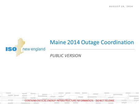 AUGUST 19, 2014 PUBLIC VERSION Maine 2014 Outage Coordination CONTAINS CRITICAL ENERGY INFRASTRUCTURE INFORMATION – DO NOT RELEASE.