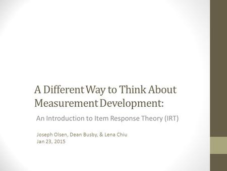 A Different Way to Think About Measurement Development: An Introduction to Item Response Theory (IRT) Joseph Olsen, Dean Busby, & Lena Chiu Jan 23, 2015.