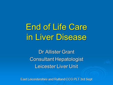 End of Life Care in Liver Disease Dr Allister Grant Consultant Hepatologist Leicester Liver Unit East Leicestershire and Rutland CCG PLT 3rd Sept.