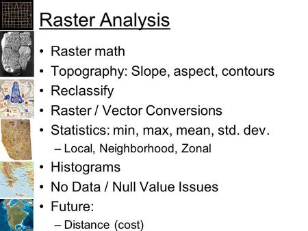 Raster Analysis Raster math Topography: Slope, aspect, contours Reclassify Raster / Vector Conversions Statistics: min, max, mean, std. dev. –Local, Neighborhood,
