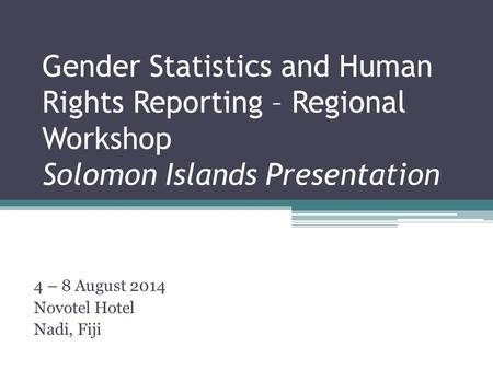 Gender Statistics and Human Rights Reporting – Regional Workshop Solomon Islands Presentation 4 – 8 August 2014 Novotel Hotel Nadi, Fiji.