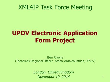 1 London, United Kingdom November 10, 2014 UPOV Electronic Application Form Project XML4IP Task Force Meeting Ben Rivoire (Technical/ Regional Officer,