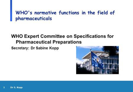 1 Dr S. Kopp WHO's normative functions in the field of pharmaceuticals WHO Expert Committee on Specifications for Pharmaceutical Preparations Secretary: