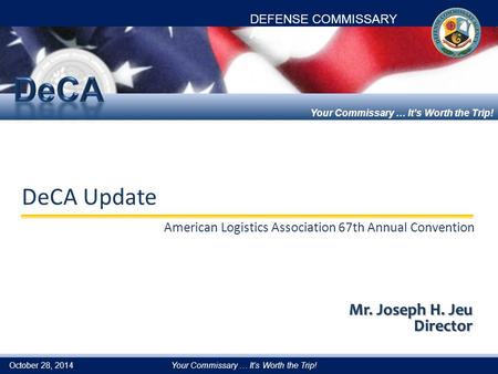 DEFENSE COMMISSARY AGENCY Your Commissary … It’s Worth the Trip! DeCA Update American Logistics Association 67th Annual Convention Mr. Joseph H. Jeu Director.