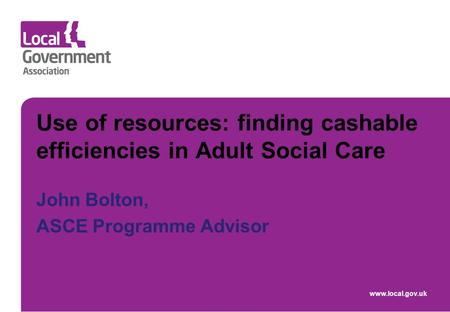 Use of resources: finding cashable efficiencies in Adult Social Care John Bolton, ASCE Programme Advisor www.local.gov.uk.