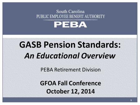 GASB Pension Standards: An Educational Overview PEBA Retirement Division GFOA Fall Conference October 12, 2014 1.