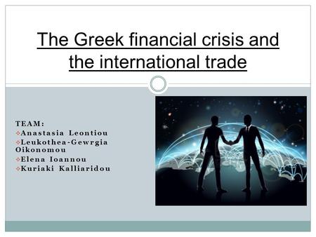 TEAM:  Anastasia Leontiou  Leukothea-Gewrgia Oikonomou  Elena Ioannou  Kuriaki Kalliaridou The Greek financial crisis and the international trade.