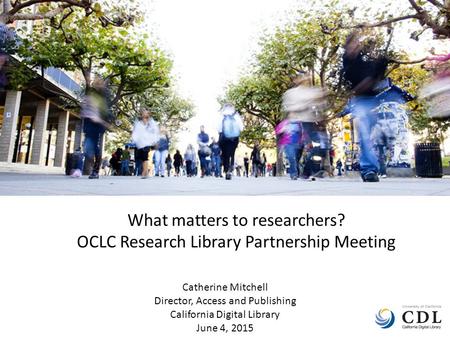 What matters to researchers? OCLC Research Library Partnership Meeting Catherine Mitchell Director, Access and Publishing California Digital Library June.
