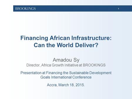 1 Financing African Infrastructure: Can the World Deliver? Amadou Sy Director, Africa Growth Initiative at BROOKINGS Presentation at Financing the Sustainable.