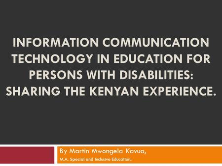 INFORMATION COMMUNICATION TECHNOLOGY IN EDUCATION FOR PERSONS WITH DISABILITIES: SHARING THE KENYAN EXPERIENCE. By Martin Mwongela Kavua, M.A. Special.