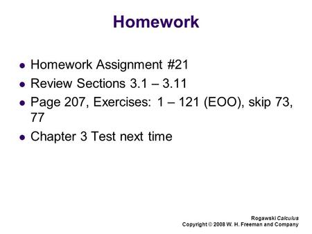 Homework Homework Assignment #21 Review Sections 3.1 – 3.11 Page 207, Exercises: 1 – 121 (EOO), skip 73, 77 Chapter 3 Test next time Rogawski Calculus.