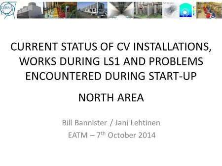 CURRENT STATUS OF CV INSTALLATIONS, WORKS DURING LS1 AND PROBLEMS ENCOUNTERED DURING START-UP NORTH AREA Bill Bannister / Jani Lehtinen EATM – 7 th October.