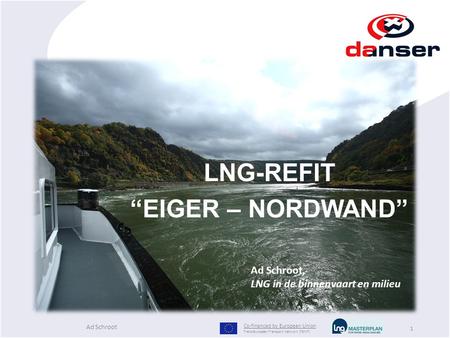 1 LNG-REFIT “EIGER – NORDWAND” Ad Schroot, LNG in de binnenvaart en milieu Co-financed by European Union Trans-European Transport Network (TEN-T) Ad Schroot.