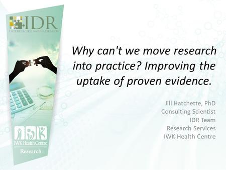 Why can't we move research into practice? Improving the uptake of proven evidence. Jill Hatchette, PhD Consulting Scientist IDR Team Research Services.