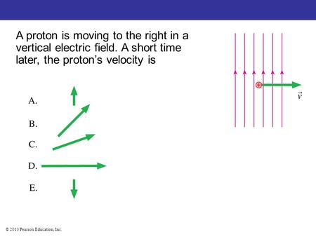 © 2013 Pearson Education, Inc. A proton is moving to the right in a vertical electric field. A short time later, the proton’s velocity is.