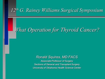 12 th G. Rainey Williams Surgical Symposium What Operation for Thyroid Cancer? Ronald Squires, MD FACS Associate Professor of Surgery Sections of General.