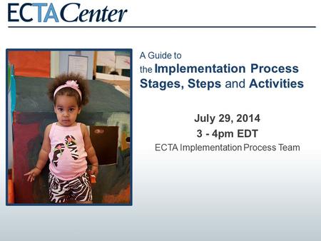 A Guide to the Implementation Process Stages, Steps and Activities July 29, 2014 3 - 4pm EDT ECTA Implementation Process Team.
