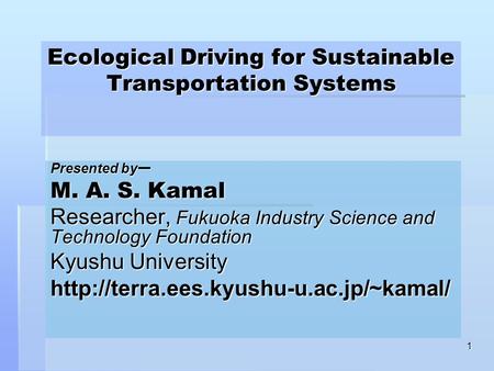 1 Ecological Driving for Sustainable Transportation Systems Presented by ー M. A. S. Kamal Researcher, Fukuoka Industry Science and Technology Foundation.