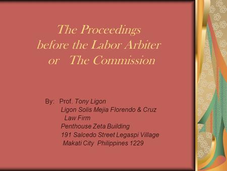 The Proceedings before the Labor Arbiter or The Commission By: Prof. Tony Ligon Ligon Solis Mejia Florendo & Cruz Law Firm Penthouse Zeta Building 191.