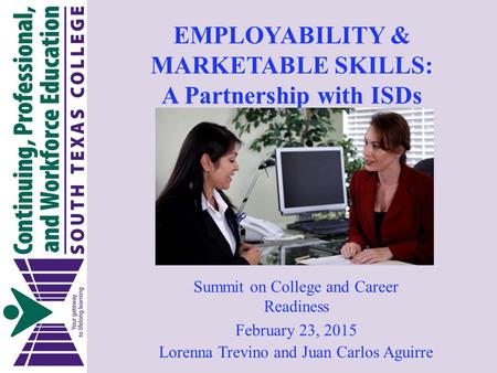 EMPLOYABILITY & MARKETABLE SKILLS: A Partnership with ISDs Lorenna Trevino and Juan Carlos Aguirre Summit on College and Career Readiness February 23,
