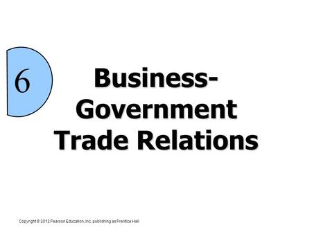 Copyright © 2012 Pearson Education, Inc. publishing as Prentice Hall 6 Business- Government Trade Relations.