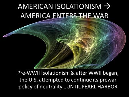 AMERICAN ISOLATIONISM  AMERICA ENTERS THE WAR Pre-WWII Isolationism & after WWII began, the U.S. attempted to continue its prewar policy of neutrality…UNTIL.