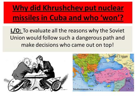 Why did Khrushchev put nuclear missiles in Cuba and who ‘won’? L/O: To evaluate all the reasons why the Soviet Union would follow such a dangerous path.