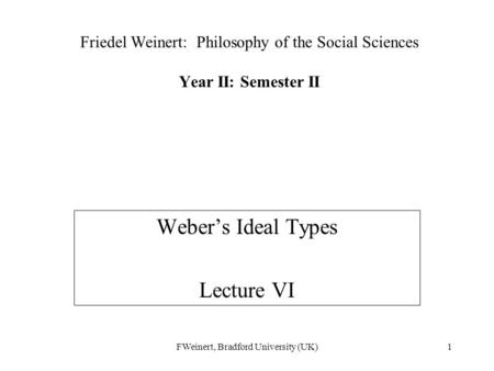 FWeinert, Bradford University (UK)1 Friedel Weinert: Philosophy of the Social Sciences Year II: Semester II Weber’s Ideal Types Lecture VI.